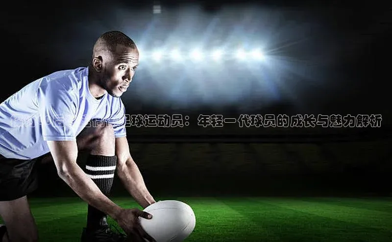 j9九游会官网-真人游戏第一品牌百度手机输入法探讨00后球迷偶像足球运动员：年轻一代球员的成长与魅力解析