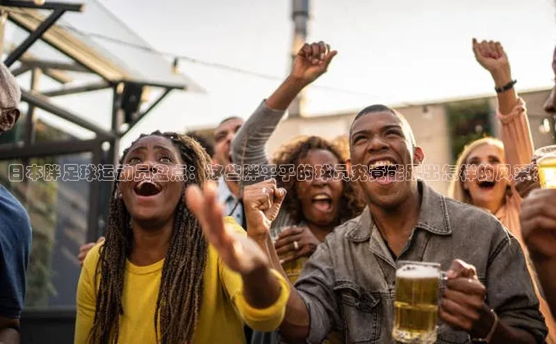 九游娱乐在线登入人口天下秀日本胖足球运动员盘点：这些胖乎乎的球员究竟能踢出怎样的风采？