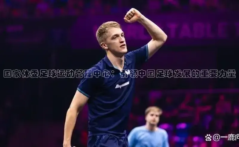 j9九游会登录入口首页旧版宣亚国际国家体委足球运动管理中心：引领中国足球发展的重要力量