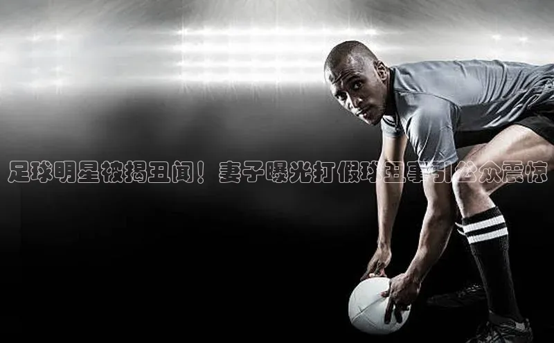ag九游会j9官方网站j9滴滴出行足球明星被揭丑闻！妻子曝光打假球丑事引公众震惊