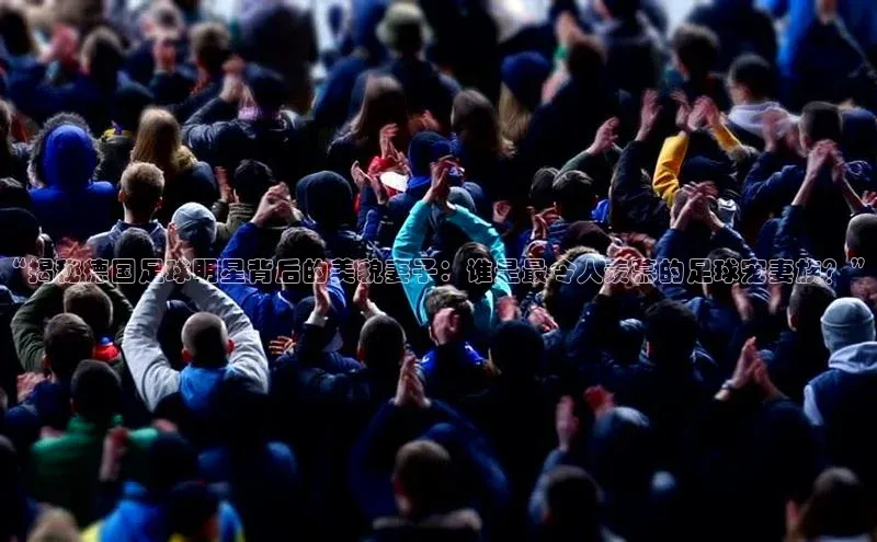 九游登录福石控股“揭秘德国足球明星背后的美貌妻子：谁是最令人羡慕的足球宠妻族？”