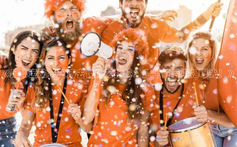 j9九游会真人第一品牌百度 H5《足球运动员王涛去世原因揭秘：逝世背后真相曝光！》