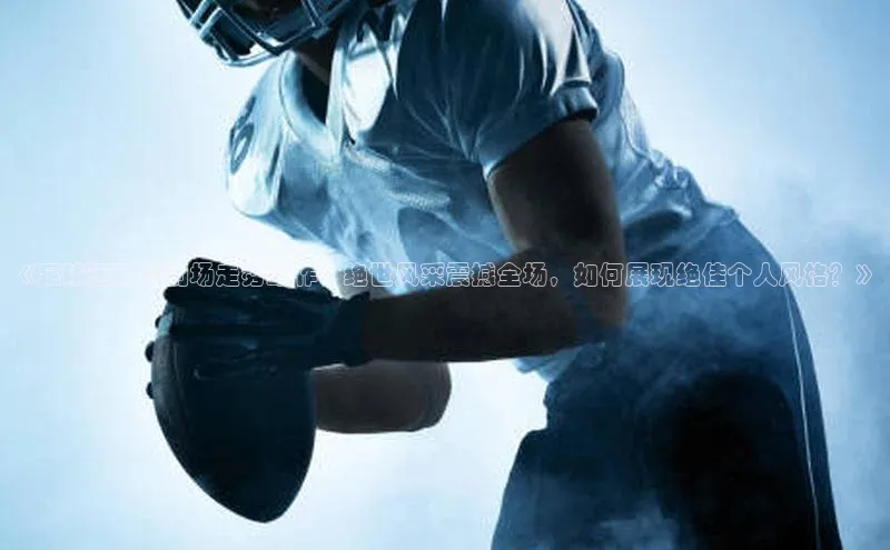 j9九游会官网真人游戏第一品牌金山办公《足球运动员到场走秀动作：绝世风采震撼全场，如何展现绝佳个人风格？》