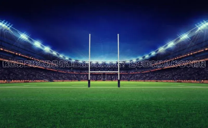 j9九游会官网-真人游戏第一品牌百度集团我国男足球运动员有谁当过国家队队长？近年国家队队长名单揭秘