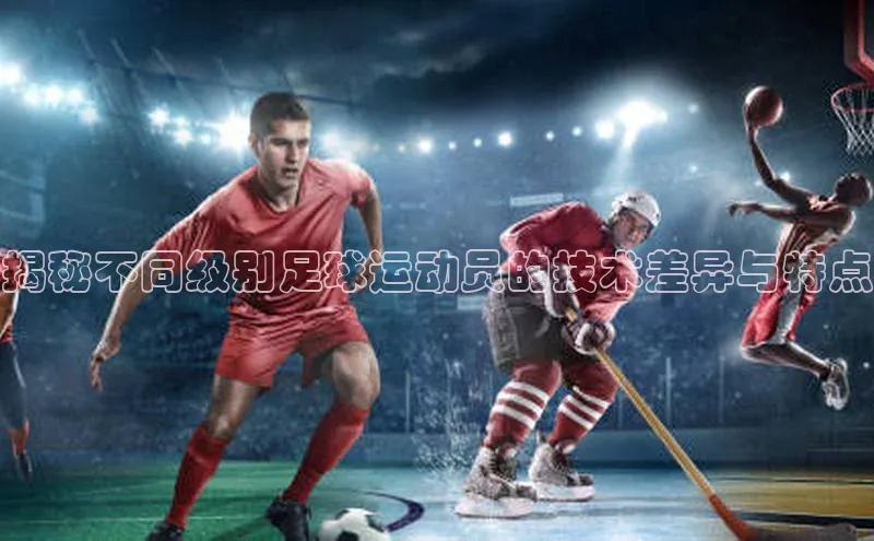 九游会·(J9)官方网站慧博云通揭秘不同级别足球运动员的技术差异与特点