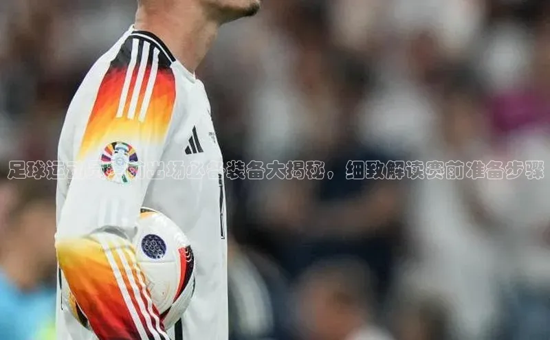 九游会ag登录j9入口百度信誉足球运动员赛前出场必备装备大揭秘，细致解读赛前准备步骤