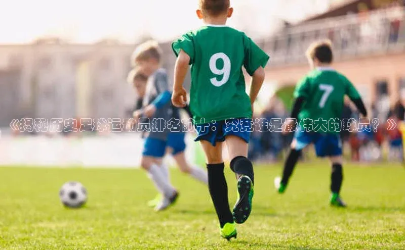 九游会ag老哥俱乐部入口百度数据开放平台《揭秘历史足球运动员排名前十：究竟谁是最伟大的球员？》