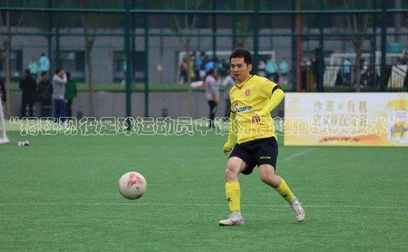 九游会登录入口官网彩讯股份“揭秘现役足球运动员中谁拥有超强过人技术”