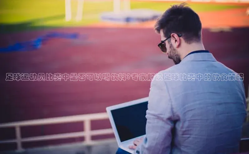 九游会ag老哥俱乐部入口汉得信息足球运动员比赛中是否可以喝饮料?专家解读足球比赛中的饮食策略