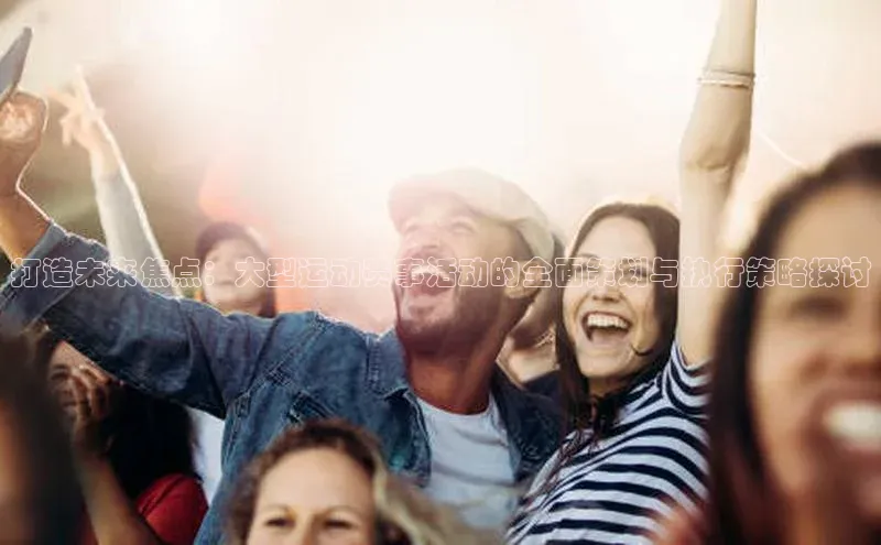 J9九游会老哥俱乐部小红书打造未来焦点：大型运动赛事活动的全面策划与执行策略探讨