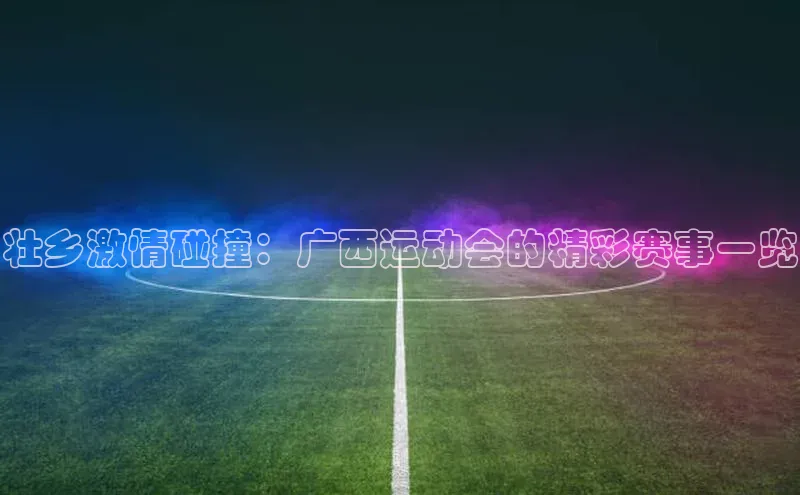 壮乡激情碰撞：广西运动会的精彩赛事一览