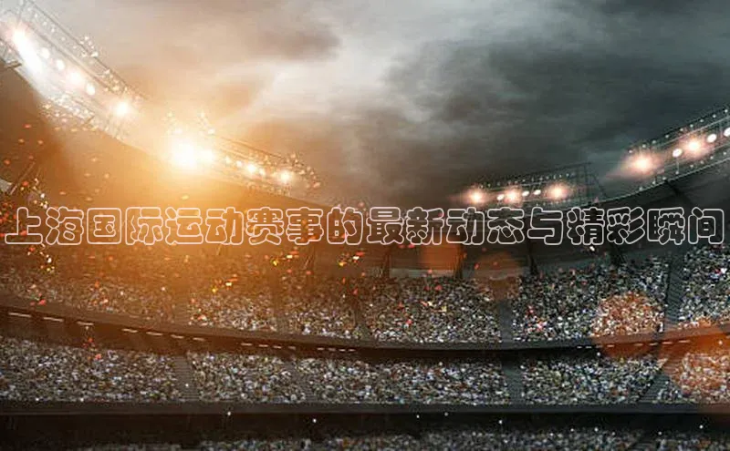 上海国际运动赛事的最新动态与精彩瞬间